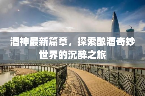 酒神最新篇章，探索釀酒奇妙世界的沉醉之旅