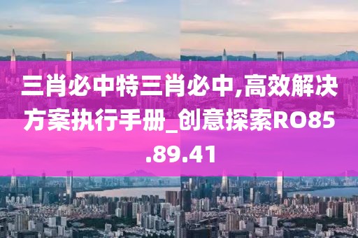 三肖必中特三肖必中,高效解決方案執(zhí)行手冊_創(chuàng)意探索RO85.89.41