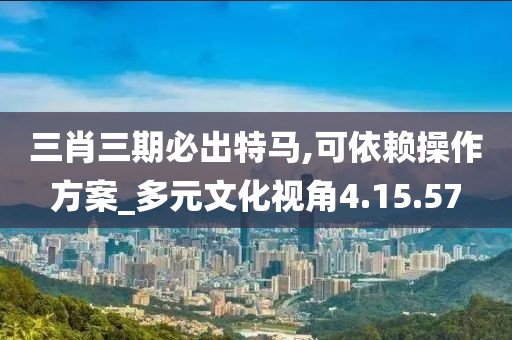 三肖三期必出特馬,可依賴操作方案_多元文化視角4.15.57