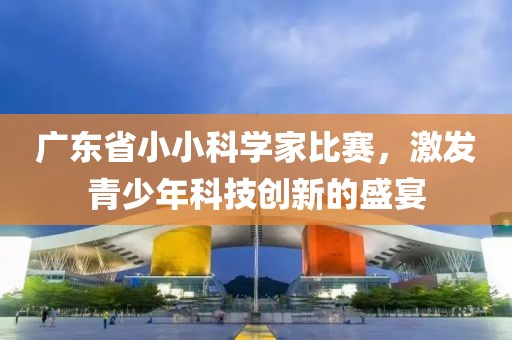 廣東省小小科學(xué)家比賽，激發(fā)青少年科技創(chuàng)新的盛宴