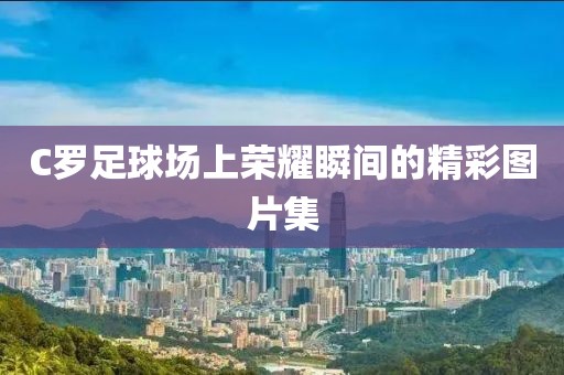 C羅足球場上榮耀瞬間的精彩圖片集
