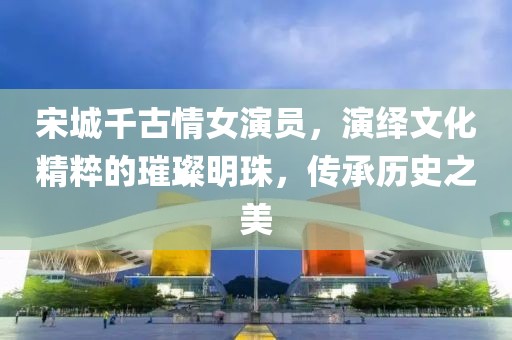 宋城千古情女演員，演繹文化精粹的璀璨明珠，傳承歷史之美