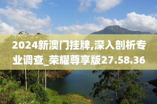 2024新澳門掛牌,深入剖析專業(yè)調(diào)查_榮耀尊享版27.58.36