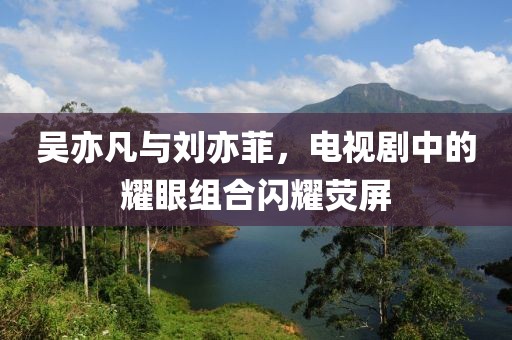 吳亦凡與劉亦菲，電視劇中的耀眼組合閃耀熒屏