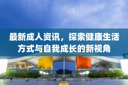 最新成人資訊，探索健康生活方式與自我成長(zhǎng)的新視角