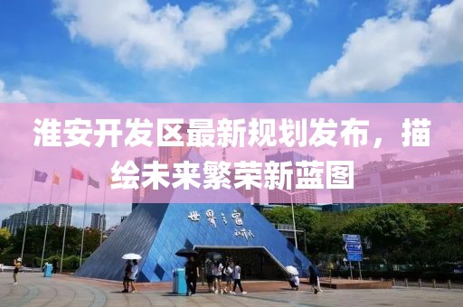 淮安開發(fā)區(qū)最新規(guī)劃發(fā)布，描繪未來繁榮新藍(lán)圖