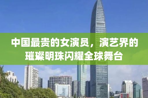 中國最貴的女演員，演藝界的璀璨明珠閃耀全球舞臺