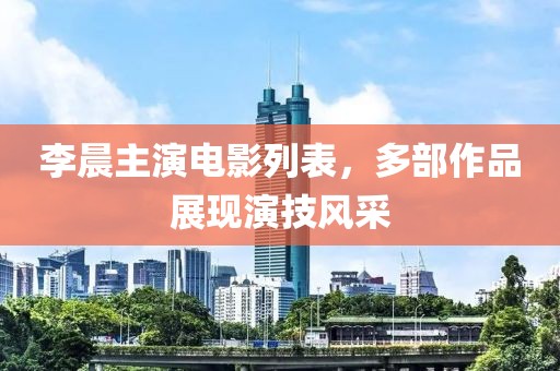李晨主演電影列表，多部作品展現(xiàn)演技風(fēng)采