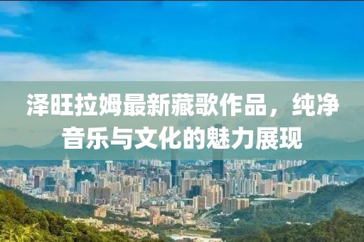 澤旺拉姆最新藏歌作品，純凈音樂(lè)與文化的魅力展現(xiàn)