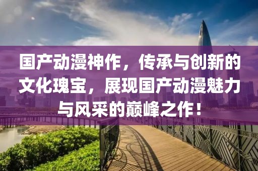 國產(chǎn)動漫神作，傳承與創(chuàng)新的文化瑰寶，展現(xiàn)國產(chǎn)動漫魅力與風(fēng)采的巔峰之作！