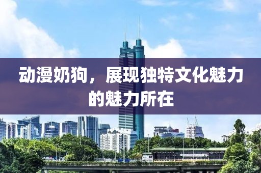 動漫奶狗，展現(xiàn)獨(dú)特文化魅力的魅力所在