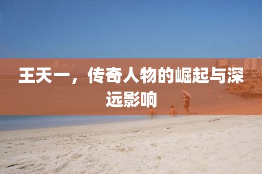 王天一，傳奇人物的崛起與深遠(yuǎn)影響