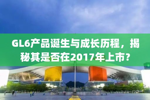 GL6產(chǎn)品誕生與成長(zhǎng)歷程，揭秘其是否在2017年上市？
