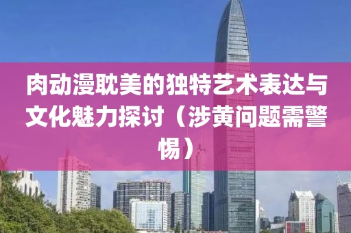 肉動漫耽美的獨特藝術表達與文化魅力探討（涉黃問題需警惕）