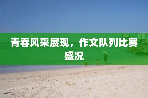 青春風(fēng)采展現(xiàn)，作文隊(duì)列比賽盛況