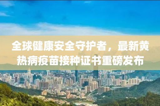 全球健康安全守護者，最新黃熱病疫苗接種證書重磅發(fā)布