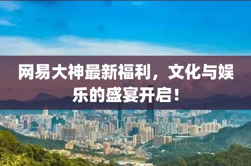 網(wǎng)易大神最新福利，文化與娛樂的盛宴開啟！