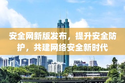 安全網(wǎng)新版發(fā)布，提升安全防護(hù)，共建網(wǎng)絡(luò)安全新時代