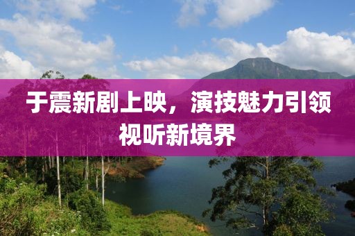 于震新劇上映，演技魅力引領(lǐng)視聽新境界