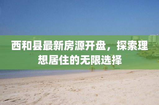 西和縣最新房源開(kāi)盤，探索理想居住的無(wú)限選擇