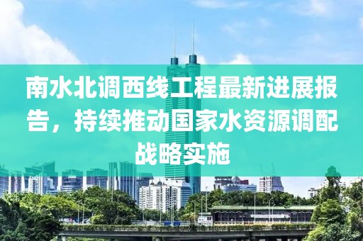 南水北調西線工程最新進展報告，持續(xù)推動國家水資源調配戰(zhàn)略實施