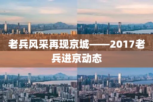 老兵風(fēng)采再現(xiàn)京城——2017老兵進(jìn)京動(dòng)態(tài)