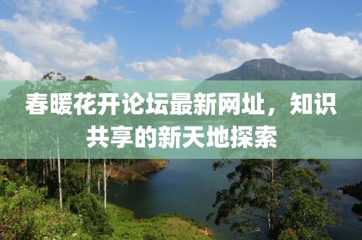 春暖花開論壇最新網址，知識共享的新天地探索