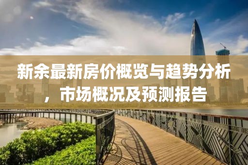 新余最新房?jī)r(jià)概覽與趨勢(shì)分析，市場(chǎng)概況及預(yù)測(cè)報(bào)告