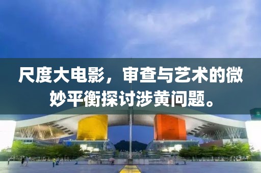 尺度大電影，審查與藝術(shù)的微妙平衡探討涉黃問題。