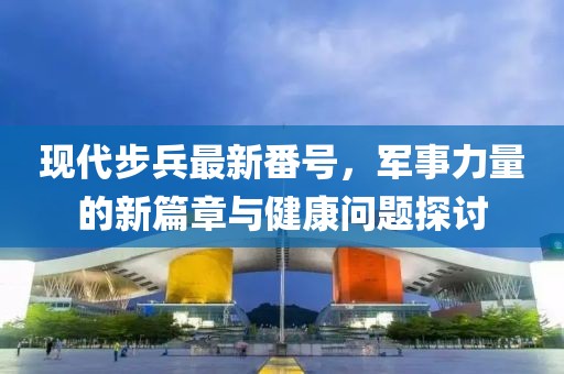 現(xiàn)代步兵最新番號(hào)，軍事力量的新篇章與健康問(wèn)題探討