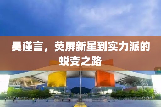 吳謹(jǐn)言，熒屏新星到實(shí)力派的蛻變之路