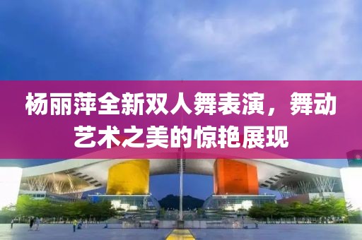 楊麗萍全新雙人舞表演，舞動藝術(shù)之美的驚艷展現(xiàn)