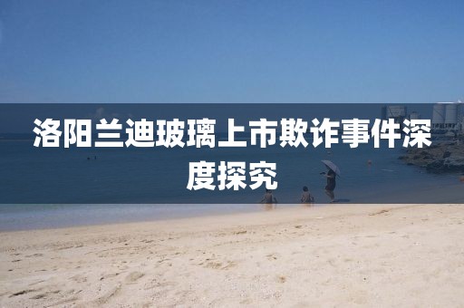 洛陽蘭迪玻璃上市欺詐事件深度探究