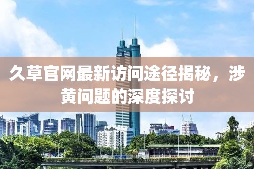 久草官網(wǎng)最新訪問(wèn)途徑揭秘，涉黃問(wèn)題的深度探討