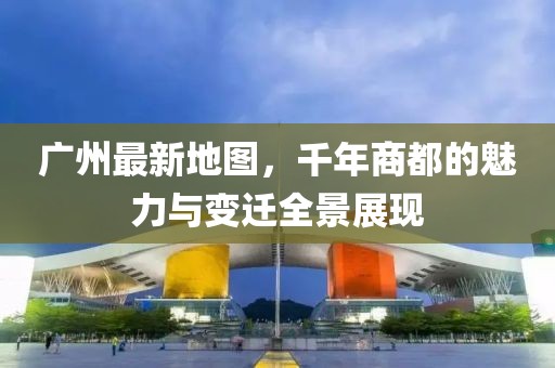 廣州最新地圖，千年商都的魅力與變遷全景展現(xiàn)