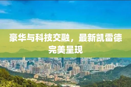 豪華與科技交融，最新凱雷德完美呈現(xiàn)