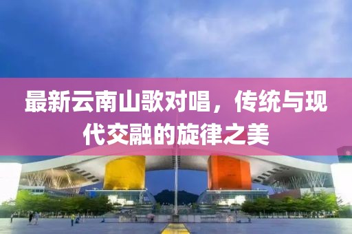 最新云南山歌對(duì)唱，傳統(tǒng)與現(xiàn)代交融的旋律之美