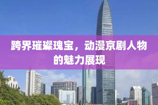 跨界璀璨瑰寶，動(dòng)漫京劇人物的魅力展現(xiàn)
