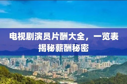 電視劇演員片酬大全，一覽表揭秘薪酬秘密
