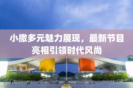 小撒多元魅力展現(xiàn)，最新節(jié)目亮相引領時代風尚