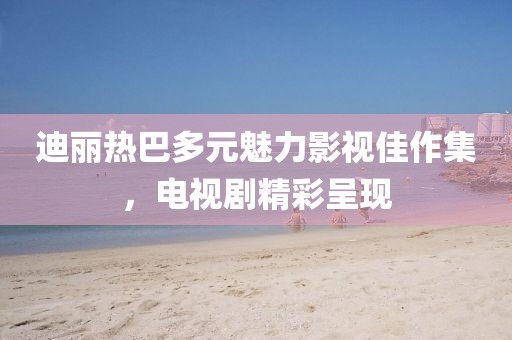 迪麗熱巴多元魅力影視佳作集，電視劇精彩呈現(xiàn)
