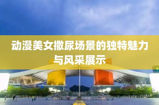 動漫美女撒尿場景的獨特魅力與風采展示