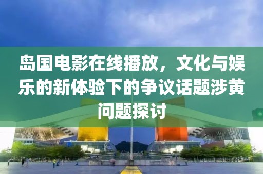 島國電影在線播放，文化與娛樂的新體驗下的爭議話題涉黃問題探討