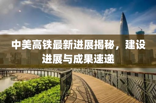 中美高鐵最新進(jìn)展揭秘，建設(shè)進(jìn)展與成果速遞
