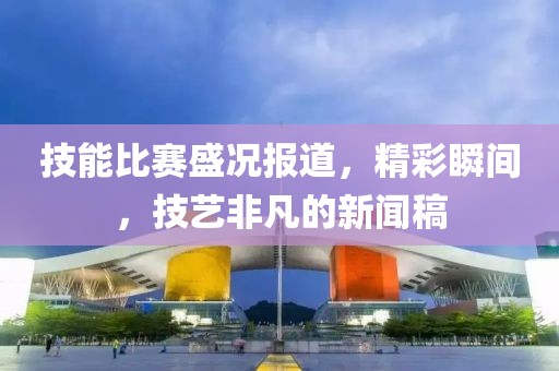 技能比賽盛況報(bào)道，精彩瞬間，技藝非凡的新聞稿