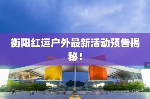 衡陽紅運戶外最新活動預告揭秘！