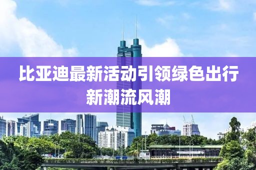 比亞迪最新活動(dòng)引領(lǐng)綠色出行新潮流風(fēng)潮
