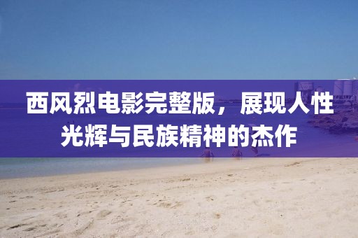 西風(fēng)烈電影完整版，展現(xiàn)人性光輝與民族精神的杰作