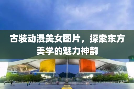 古裝動(dòng)漫美女圖片，探索東方美學(xué)的魅力神韻