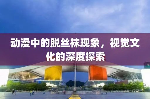 動漫中的脫絲襪現(xiàn)象，視覺文化的深度探索